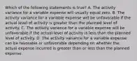 Which of the following statements is true? A. The activity variance for a variable expense will usually equal zero. B. The activity variance for a variable expense will be unfavorable if the actual level of activity is greater than the planned level of activity. C. The activity variance for a variable expense will be unfavorable if the actual level of activity is less than the planned level of activity. D. The activity variance for a variable expense can be favorable or unfavorable depending on whether the actual expense incurred is greater than or less than the planned expense.