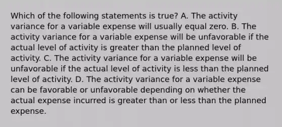 Which of the following statements is true? A. The activity variance for a variable expense will usually equal zero. B. The activity variance for a variable expense will be unfavorable if the actual level of activity is greater than the planned level of activity. C. The activity variance for a variable expense will be unfavorable if the actual level of activity is less than the planned level of activity. D. The activity variance for a variable expense can be favorable or unfavorable depending on whether the actual expense incurred is greater than or less than the planned expense.