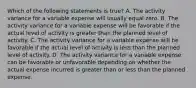 Which of the following statements is true? A. The activity variance for a variable expense will usually equal zero. B. The activity variance for a variable expense will be favorable if the actual level of activity is greater than the planned level of activity. C. The activity variance for a variable expense will be favorable if the actual level of activity is less than the planned level of activity. D. The activity variance for a variable expense can be favorable or unfavorable depending on whether the actual expense incurred is greater than or less than the planned expense.