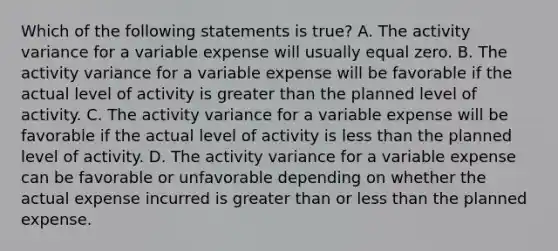 Which of the following statements is true? A. The activity variance for a variable expense will usually equal zero. B. The activity variance for a variable expense will be favorable if the actual level of activity is greater than the planned level of activity. C. The activity variance for a variable expense will be favorable if the actual level of activity is less than the planned level of activity. D. The activity variance for a variable expense can be favorable or unfavorable depending on whether the actual expense incurred is greater than or less than the planned expense.