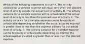 Which of the following statements is true? A. The activity variance for a variable expense will equal zero when the planned level of activity equals the actual level of activity. B. The activity variance for a variable expense will be unfavorable if the actual level of activity is less than the planned level of activity. C. The activity variance for a variable expense can be favorable or unfavorable depending on whether the actual expense incurred is greater than or less than the expense allowed for the actual level of activity. D. The activity variance for a variable expense can be favorable or unfavorable depending on whether the actual expense incurred is greater than or less than the planned expense.