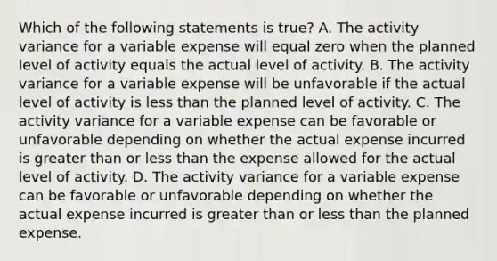 Which of the following statements is true? A. The activity variance for a variable expense will equal zero when the planned level of activity equals the actual level of activity. B. The activity variance for a variable expense will be unfavorable if the actual level of activity is less than the planned level of activity. C. The activity variance for a variable expense can be favorable or unfavorable depending on whether the actual expense incurred is greater than or less than the expense allowed for the actual level of activity. D. The activity variance for a variable expense can be favorable or unfavorable depending on whether the actual expense incurred is greater than or less than the planned expense.