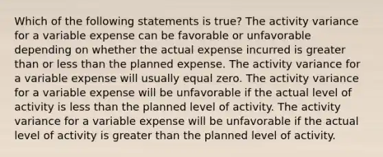 Which of the following statements is true? The activity variance for a variable expense can be favorable or unfavorable depending on whether the actual expense incurred is greater than or less than the planned expense. The activity variance for a variable expense will usually equal zero. The activity variance for a variable expense will be unfavorable if the actual level of activity is less than the planned level of activity. The activity variance for a variable expense will be unfavorable if the actual level of activity is greater than the planned level of activity.