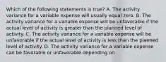 Which of the following statements is true? A. The activity variance for a variable expense will usually equal zero. B. The activity variance for a variable expense will be unfavorable if the actual level of activity is greater than the planned level of activity. C. The activity variance for a variable expense will be unfavorable if the actual level of activity is less than the planned level of activity. D. The activity variance for a variable expense can be favorable or unfavorable depending on