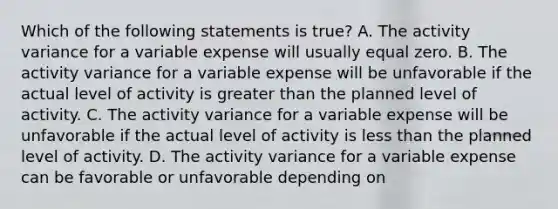 Which of the following statements is true? A. The activity variance for a variable expense will usually equal zero. B. The activity variance for a variable expense will be unfavorable if the actual level of activity is greater than the planned level of activity. C. The activity variance for a variable expense will be unfavorable if the actual level of activity is less than the planned level of activity. D. The activity variance for a variable expense can be favorable or unfavorable depending on