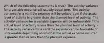 Which of the following statements is true? -The activity variance for a variable expense will usually equal zero. -The activity variance for a variable expense will be unfavorable if the actual level of activity is greater than the planned level of activity. -The activity variance for a variable expense will be unfavorable if the actual level of activity is less than the planned level of activity. -The activity variance for a variable expense can be favorable or unfavorable depending on whether the actual expense incurred is greater than or less than the planned expense.