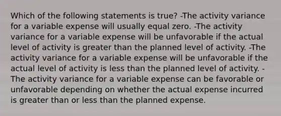 Which of the following statements is true? -The activity variance for a variable expense will usually equal zero. -The activity variance for a variable expense will be unfavorable if the actual level of activity is greater than the planned level of activity. -The activity variance for a variable expense will be unfavorable if the actual level of activity is less than the planned level of activity. -The activity variance for a variable expense can be favorable or unfavorable depending on whether the actual expense incurred is greater than or less than the planned expense.