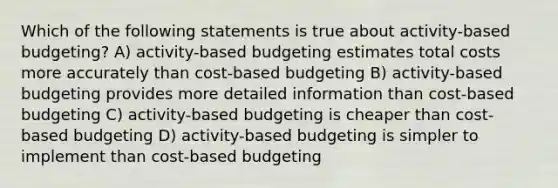 Which of the following statements is true about activity-based budgeting? A) activity-based budgeting estimates total costs more accurately than cost-based budgeting B) activity-based budgeting provides more detailed information than cost-based budgeting C) activity-based budgeting is cheaper than cost-based budgeting D) activity-based budgeting is simpler to implement than cost-based budgeting