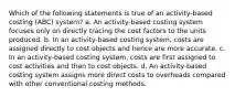 Which of the following statements is true of an activity-based costing (ABC) system? a. An activity-based costing system focuses only on directly tracing the cost factors to the units produced. b. In an activity-based costing system, costs are assigned directly to cost objects and hence are more accurate. c. In an activity-based costing system, costs are first assigned to cost activities and then to cost objects. d. An activity-based costing system assigns more direct costs to overheads compared with other conventional costing methods.