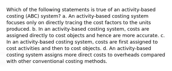 Which of the following statements is true of an activity-based costing (ABC) system? a. An activity-based costing system focuses only on directly tracing the cost factors to the units produced. b. In an activity-based costing system, costs are assigned directly to cost objects and hence are more accurate. c. In an activity-based costing system, costs are first assigned to cost activities and then to cost objects. d. An activity-based costing system assigns more direct costs to overheads compared with other conventional costing methods.