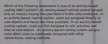 Which of the following statements is true of an activity-based costing (ABC) system? -An activity-based costing system focuses only on directly tracing the cost factors to the units produced. -In an activity-based costing system, costs are assigned directly to cost objects and hence are more accurate. -In an activity-based costing system, costs are first assigned to cost activities and then to cost objects. -An activity-based costing system assigns more direct costs to overheads compared with other conventional costing methods.