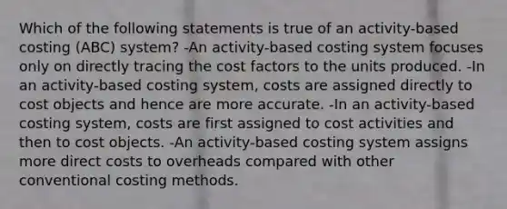 Which of the following statements is true of an activity-based costing (ABC) system? -An activity-based costing system focuses only on directly tracing the cost factors to the units produced. -In an activity-based costing system, costs are assigned directly to cost objects and hence are more accurate. -In an activity-based costing system, costs are first assigned to cost activities and then to cost objects. -An activity-based costing system assigns more direct costs to overheads compared with other conventional costing methods.