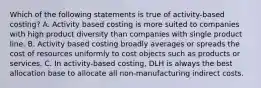 Which of the following statements is true of activity-based costing? A. Activity based costing is more suited to companies with high product diversity than companies with single product line. B. Activity based costing broadly averages or spreads the cost of resources uniformly to cost objects such as products or services. C. In activity-based costing, DLH is always the best allocation base to allocate all non-manufacturing indirect costs.