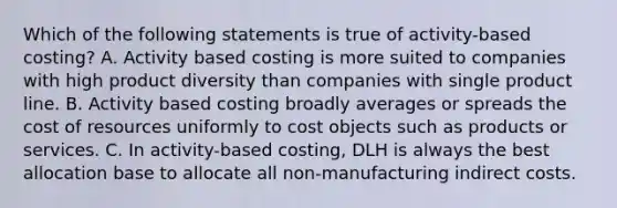 Which of the following statements is true of activity-based costing? A. Activity based costing is more suited to companies with high product diversity than companies with single product line. B. Activity based costing broadly averages or spreads the cost of resources uniformly to cost objects such as products or services. C. In activity-based costing, DLH is always the best allocation base to allocate all non-manufacturing indirect costs.