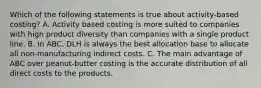 Which of the following statements is true about activity-based costing? A. Activity based costing is more suited to companies with high product diversity than companies with a single product line. B. In ABC, DLH is always the best allocation base to allocate all non-manufacturing indirect costs. C. The main advantage of ABC over peanut-butter costing is the accurate distribution of all direct costs to the products.