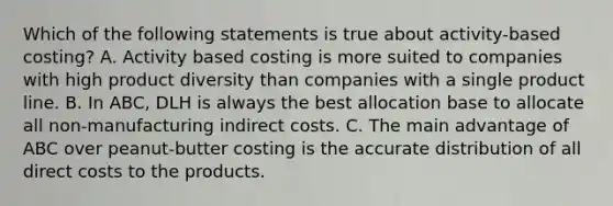 Which of the following statements is true about activity-based costing? A. Activity based costing is more suited to companies with high product diversity than companies with a single product line. B. In ABC, DLH is always the best allocation base to allocate all non-manufacturing indirect costs. C. The main advantage of ABC over peanut-butter costing is the accurate distribution of all direct costs to the products.