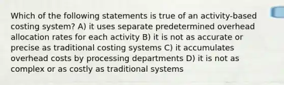 Which of the following statements is true of an activity-based costing system? A) it uses separate predetermined overhead allocation rates for each activity B) it is not as accurate or precise as traditional costing systems C) it accumulates overhead costs by processing departments D) it is not as complex or as costly as traditional systems