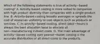 Which of the following statements is true of activity−based ​costing? A. Activity-based costing is more suited to companies with high product diversity than companies with a single product line. B. Activity-based costing broadly averages or spreads the cost of resources uniformly to cost objects such as products or services. C. In activity−based ​costing, direct labor−hours is always the best allocation base to allocate all non−manufacturing indirect costs. D. The main advantage of activity−based costing over peanut−butter costing is the accurate distribution of all direct costs to the products.