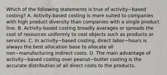 Which of the following statements is true of activity−based ​costing? A. Activity-based costing is more suited to companies with high product diversity than companies with a single product line. B. Activity-based costing broadly averages or spreads the cost of resources uniformly to cost objects such as products or services. C. In activity−based ​costing, direct labor−hours is always the best allocation base to allocate all non−manufacturing indirect costs. D. The main advantage of activity−based costing over peanut−butter costing is the accurate distribution of all direct costs to the products.