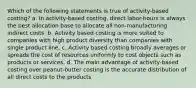 Which of the following statements is true of activity-based costing? a. In activity-based costing, direct labor-hours is always the best allocation base to allocate all non-manufacturing indirect costs. b. Activity based costing is more suited to companies with high product diversity than companies with single product line. c. Activity based costing broadly averages or spreads the cost of resources uniformly to cost objects such as products or services. d. The main advantage of activity-based costing over peanut-butter costing is the accurate distribution of all direct costs to the products