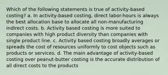 Which of the following statements is true of activity-based costing? a. In activity-based costing, direct labor-hours is always the best allocation base to allocate all non-manufacturing indirect costs. b. Activity based costing is more suited to companies with high product diversity than companies with single product line. c. Activity based costing broadly averages or spreads the cost of resources uniformly to cost objects such as products or services. d. The main advantage of activity-based costing over peanut-butter costing is the accurate distribution of all direct costs to the products