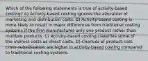 Which of the following statements is true of activity-based costing? A) Activity-based costing ignores the allocation of marketing and distribution costs. B) Activity-based costing is more likely to result in major differences from traditional costing systems if the firm manufactures only one product rather than multiple products. C) Activity-based costing classifies some of the indirect costs as direct costs. D) Chances of product-cost cross-subsidization are higher in activity-based costing compared to traditional costing systems.