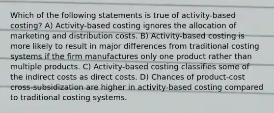 Which of the following statements is true of activity-based costing? A) Activity-based costing ignores the allocation of marketing and distribution costs. B) Activity-based costing is more likely to result in major differences from traditional costing systems if the firm manufactures only one product rather than multiple products. C) Activity-based costing classifies some of the indirect costs as direct costs. D) Chances of product-cost cross-subsidization are higher in activity-based costing compared to traditional costing systems.