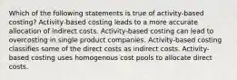 Which of the following statements is true of activity-based costing? Activity-based costing leads to a more accurate allocation of indirect costs. Activity-based costing can lead to overcosting in single product companies. Activity-based costing classifies some of the direct costs as indirect costs. Activity-based costing uses homogenous cost pools to allocate direct costs.