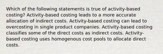 Which of the following statements is true of activity-based costing? Activity-based costing leads to a more accurate allocation of indirect costs. Activity-based costing can lead to overcosting in single product companies. Activity-based costing classifies some of the direct costs as indirect costs. Activity-based costing uses homogenous cost pools to allocate direct costs.