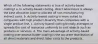 Which of the following statements is true of activity-based costing? a. In activity-based costing, direct labor-hours is always the best allocation base to allocate all non-manufacturing indirect costs. b. Activity based costing is more suited to companies with high product diversity than companies with a single product line. c. Activity based costing broadly averages or spreads the cost of resources uniformly to cost objects such as products or services. d. The main advantage of activity-based costing over peanut-butter costing is the accurate distribution of all direct materials and direct labor costs to the products.