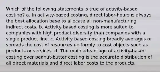 Which of the following statements is true of activity-based costing? a. In activity-based costing, direct labor-hours is always the best allocation base to allocate all non-manufacturing indirect costs. b. Activity based costing is more suited to companies with high product diversity than companies with a single product line. c. Activity based costing broadly averages or spreads the cost of resources uniformly to cost objects such as products or services. d. The main advantage of activity-based costing over peanut-butter costing is the accurate distribution of all direct materials and direct labor costs to the products.