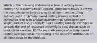 Which of the following statements is true of activity-based costing? A) In activity-based costing, direct labor-hours is always the best allocation base to allocate all non-manufacturing indirect costs. B) Activity based costing is more suited to companies with high product diversity than companies with single product line. C) Activity based costing broadly averages or spreads the cost of resources uniformly to cost objects such as products or services. D) The main advantage of activity-based costing over peanut-butter costing is the accurate distribution of all direct costs to the products.