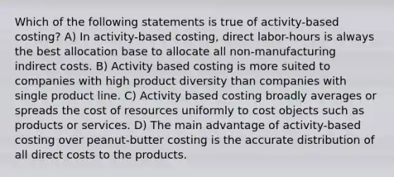 Which of the following statements is true of activity-based costing? A) In activity-based costing, direct labor-hours is always the best allocation base to allocate all non-manufacturing indirect costs. B) Activity based costing is more suited to companies with high product diversity than companies with single product line. C) Activity based costing broadly averages or spreads the cost of resources uniformly to cost objects such as products or services. D) The main advantage of activity-based costing over peanut-butter costing is the accurate distribution of all direct costs to the products.