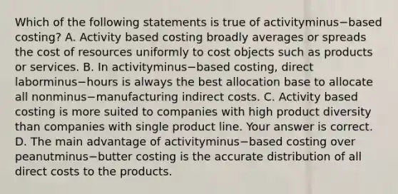 Which of the following statements is true of activityminus−based ​costing? A. Activity based costing broadly averages or spreads the cost of resources uniformly to cost objects such as products or services. B. In activityminus−based ​costing, direct laborminus−hours is always the best allocation base to allocate all nonminus−manufacturing indirect costs. C. Activity based costing is more suited to companies with high product diversity than companies with single product line. Your answer is correct. D. The main advantage of activityminus−based costing over peanutminus−butter costing is the accurate distribution of all direct costs to the products.