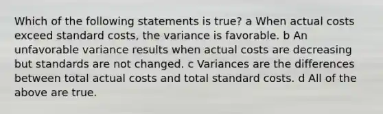 Which of the following statements is true? a When actual costs exceed standard costs, the variance is favorable. b An unfavorable variance results when actual costs are decreasing but standards are not changed. c Variances are the differences between total actual costs and total standard costs. d All of the above are true.