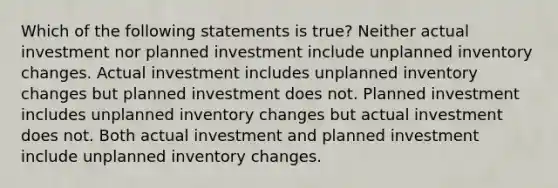 Which of the following statements is​ true? Neither actual investment nor planned investment include unplanned inventory changes. Actual investment includes unplanned inventory changes but planned investment does not. Planned investment includes unplanned inventory changes but actual investment does not. Both actual investment and planned investment include unplanned inventory changes.