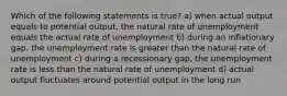 Which of the following statements is true? a) when actual output equals to potential output, the natural rate of unemployment equals the actual rate of unemployment b) during an inflationary gap, the unemployment rate is greater than the natural rate of unemployment c) during a recessionary gap, the unemployment rate is less than the natural rate of unemployment d) actual output fluctuates around potential output in the long run