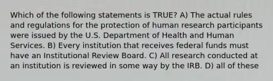 Which of the following statements is TRUE? A) The actual rules and regulations for the protection of human research participants were issued by the U.S. Department of Health and Human Services. B) Every institution that receives federal funds must have an Institutional Review Board. C) All research conducted at an institution is reviewed in some way by the IRB. D) all of these