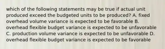 which of the following statements may be true if actual unit produced exceed the budgeted units to be produced? A. fixed overhead volume variance is expected to be favorable B. overhead flexible budget variance is expected to be unfavorable C. production volume variance is expected to be unfavorable D. overhead flexible budget variance is expected to be favorable