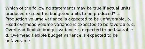 Which of the following statements may be true if actual units produced exceed the budgeted units to be produced? a. Production volume variance is expected to be unfavorable. b. Fixed overhead volume variance is expected to be favorable. c. Overhead flexible budget variance is expected to be favorable. d. Overhead flexible budget variance is expected to be unfavorable.