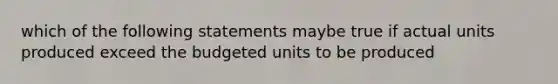 which of the following statements maybe true if actual units produced exceed the budgeted units to be produced