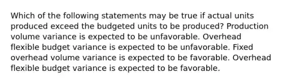 Which of the following statements may be true if actual units produced exceed the budgeted units to be produced? Production volume variance is expected to be unfavorable. Overhead flexible budget variance is expected to be unfavorable. Fixed overhead volume variance is expected to be favorable. Overhead flexible budget variance is expected to be favorable.