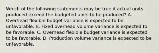 Which of the following statements may be true if actual units produced exceed the budgeted units to be​ produced? A. Overhead flexible budget variance is expected to be unfavorable. B. Fixed overhead volume variance is expected to be favorable. C. Overhead flexible budget variance is expected to be favorable. D. Production volume variance is expected to be unfavorable.