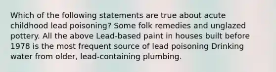 Which of the following statements are true about acute childhood lead poisoning? Some folk remedies and unglazed pottery. All the above Lead-based paint in houses built before 1978 is the most frequent source of lead poisoning Drinking water from older, lead-containing plumbing.