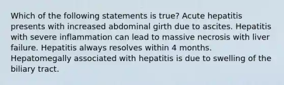 Which of the following statements is true? Acute hepatitis presents with increased abdominal girth due to ascites. Hepatitis with severe inflammation can lead to massive necrosis with liver failure. Hepatitis always resolves within 4 months. Hepatomegally associated with hepatitis is due to swelling of the biliary tract.