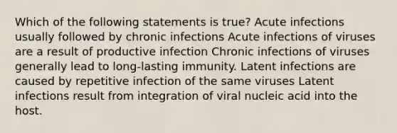 Which of the following statements is true? Acute infections usually followed by chronic infections Acute infections of viruses are a result of productive infection Chronic infections of viruses generally lead to long-lasting immunity. Latent infections are caused by repetitive infection of the same viruses Latent infections result from integration of viral nucleic acid into the host.