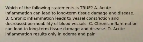 Which of the following statements is TRUE? A. Acute inflammation can lead to long-term tissue damage and disease. B. Chronic inflammation leads to vessel constriction and decreased permeability of blood vessels. C. Chronic inflammation can lead to long-term tissue damage and disease. D. Acute inflammation results only in edema and pain.