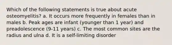 Which of the following statements is true about acute osteomyelitis? a. It occurs more frequently in females than in males b. Peak ages are infant (younger than 1 year) and preadolescence (9-11 years) c. The most common sites are the radius and ulna d. It is a self-limiting disorder