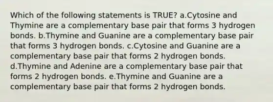 Which of the following statements is TRUE? a.Cytosine and Thymine are a complementary base pair that forms 3 hydrogen bonds. b.Thymine and Guanine are a complementary base pair that forms 3 hydrogen bonds. c.Cytosine and Guanine are a complementary base pair that forms 2 hydrogen bonds. d.Thymine and Adenine are a complementary base pair that forms 2 hydrogen bonds. e.Thymine and Guanine are a complementary base pair that forms 2 hydrogen bonds.