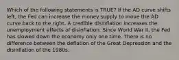 Which of the following statements is TRUE? If the AD curve shifts left, the Fed can increase the money supply to move the AD curve back to the right. A credible disinflation increases the unemployment effects of disinflation. Since World War II, the Fed has slowed down the economy only one time. There is no difference between the deflation of the Great Depression and the disinflation of the 1980s.